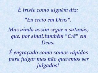 É triste como alguém diz:  "Eu creio em Deus".  Mas ainda assim segue a satanás, que, por sinal,também "Crê" em Deus.  É engraçado como somos rápidos para julgar mas não queremos ser julgados!  