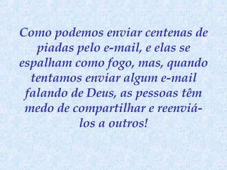 Como podemos enviar centenas de piadas pelo e-mail, e elas se espalham como fogo, mas, quando tentamos enviar algum e-mail falando de Deus, as pessoas têm medo de compartilhar e reenviá-los a outros! 