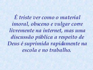 É triste ver como o material imoral, obsceno e vulgar corre livremente na internet, mas uma discussão pública a respeito de Deus é suprimida rapidamente na escola e no trabalho.   