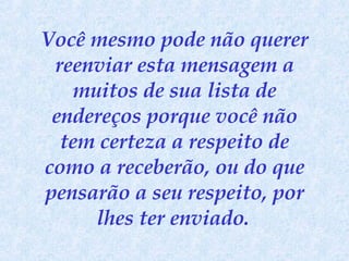 Você mesmo pode não querer reenviar esta mensagem a muitos de sua lista de endereços porque você não tem certeza a respeito de como a receberão, ou do que pensarão a seu respeito, por lhes ter enviado.   