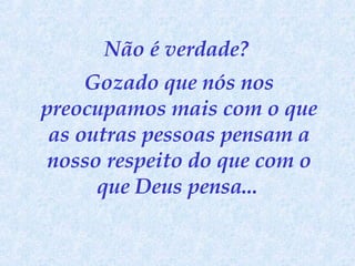 Não é verdade?  Gozado que nós nos preocupamos mais com o que as outras pessoas pensam a nosso respeito do que com o que Deus pensa...   