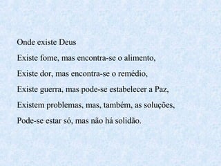 Onde existe Deus  Existe fome, mas encontra-se o alimento, Existe dor, mas encontra-se o remédio, Existe guerra, mas pode-se estabelecer a Paz, Existem problemas, mas, também, as soluções, Pode-se estar só, mas não há solidão. 