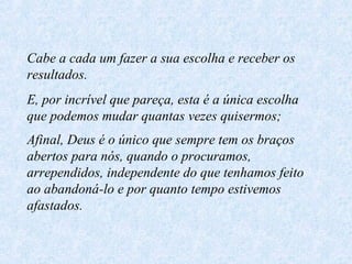Cabe a cada um fazer a sua escolha e receber os resultados. E, por incrível que pareça, esta é a única escolha que podemos mudar quantas vezes quisermos; Afinal, Deus é o único que sempre tem os braços abertos para nós, quando o procuramos, arrependidos, independente do que tenhamos feito ao abandoná-lo e por quanto tempo estivemos afastados.   