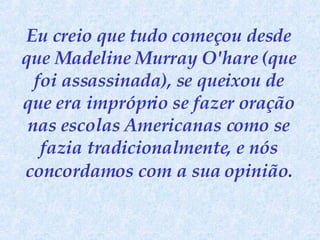 Eu creio que tudo começou desde que Madeline Murray O'hare (que foi assassinada), se queixou de que era impróprio se fazer oração nas escolas Americanas como se fazia tradicionalmente, e nós concordamos   com a sua opinião. 