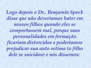 Logo depois o Dr.. Benjamin Spock disse que não deveríamos bater em nossos filhos quando eles se comportassem mal, porque suas personalidades em formação ficariam distorcidas e poderíamos prejudicar sua auto estima (o filho dele se suicidou) e nós dissemos:  