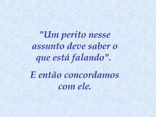 "Um perito nesse assunto deve saber o que está falando".  E então concordamos com ele. 
