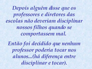Depois alguém disse que os professores e diretores das escolas não deveriam disciplinar nossos filhos quando se comportassem mal.  Então foi decidido que nenhum professor poderia tocar nos alunos...(há diferença entre disciplinar e tocar). 