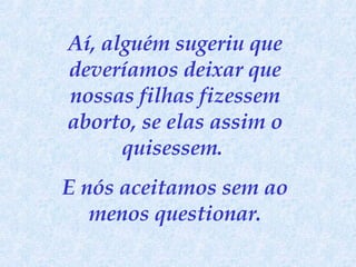 Aí, alguém sugeriu que deveríamos deixar que nossas filhas fizessem aborto, se elas assim o quisessem.  E nós aceitamos sem ao menos questionar. 