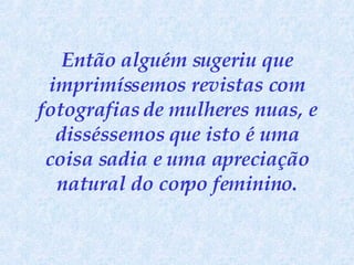 Então alguém sugeriu que imprimíssemos revistas com fotografias de mulheres nuas, e disséssemos que isto é uma coisa sadia e uma apreciação natural do corpo feminino. 