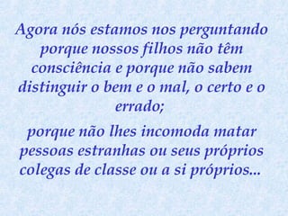 Agora nós estamos nos perguntando porque nossos filhos não têm consciência e porque não sabem distinguir o bem e o mal, o certo e o errado;  porque não lhes incomoda matar pessoas estranhas ou seus próprios colegas de classe ou a si próprios...   