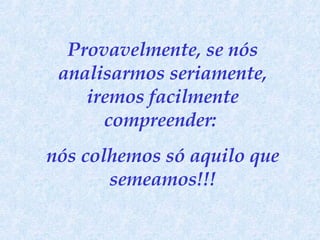 Provavelmente, se nós analisarmos seriamente, iremos facilmente compreender:  nós colhemos só aquilo que semeamos!!! 