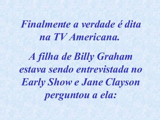 Finalmente a verdade é dita na TV Americana.  A filha de Billy Graham estava sendo entrevistada no Early Show e Jane Clayson perguntou a ela: 