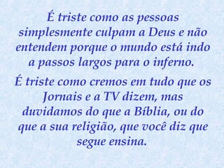 É triste como as pessoas simplesmente culpam a Deus e não entendem porque o mundo está indo a passos largos para o inferno.  É triste como cremos em tudo que os Jornais e a TV dizem, mas duvidamos do que a Bíblia, ou do que a sua religião, que você diz que segue ensina.   