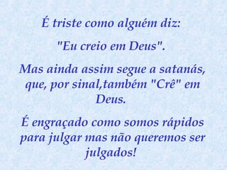 É triste como alguém diz:  "Eu creio em Deus".  Mas ainda assim segue a satanás, que, por sinal,também "Crê" em Deus.  É engraçado como somos rápidos para julgar mas não queremos ser julgados!  