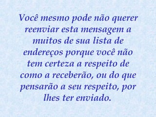 Você mesmo pode não querer reenviar esta mensagem a muitos de sua lista de endereços porque você não tem certeza a respeito de como a receberão, ou do que pensarão a seu respeito, por lhes ter enviado.   