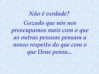 Não é verdade?  Gozado que nós nos preocupamos mais com o que as outras pessoas pensam a nosso respeito do que com o que Deus pensa...   