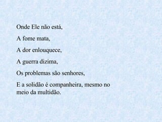 Onde Ele não está,  A fome mata, A dor enlouquece, A guerra dizima, Os problemas são senhores, E a solidão é companheira, mesmo no meio da multidão. 
