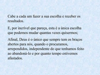 Cabe a cada um fazer a sua escolha e receber os resultados. E, por incrível que pareça, esta é a única escolha que podemos mudar quantas vezes quisermos; Afinal, Deus é o único que sempre tem os braços abertos para nós, quando o procuramos, arrependidos, independente do que tenhamos feito ao abandoná-lo e por quanto tempo estivemos afastados.  