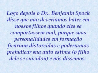 Logo depois o Dr.. Benjamin Spock disse que não deveríamos bater em nossos filhos quando eles se comportassem mal, porque suas personalidades em formação ficariam distorcidas e poderíamos prejudicar sua auto estima (o filho dele se suicidou) e nós dissemos:  