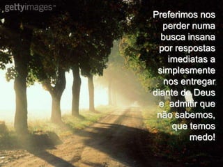 Preferimos nos
   perder numa
  busca insana
  por respostas
    imediatas a
 simplesmente
   nos entregar
diante de Deus
 e admitir que
 não sabemos,
     que temos
         medo!
 