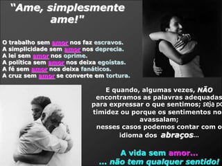 “Ame, simplesmente
         ame!"

O trabalho sem amor nos faz escravos.
A simplicidade sem amor nos deprecia.
A lei sem amor nos oprime.
A política sem amor nos deixa egoístas.
A fé sem amor nos deixa fanáticos.
A cruz sem amor se converte em tortura.

                               E quando, algumas vezes, NÃO
                            encontramos as palavras adequadas
                           para expressar o que sentimos; seja po
                           timidez ou porque os sentimentos nos
                                        avassalam;
                            nesses casos podemos contar com o
                                   idioma dos abraços...

                                   A vida sem amor...
                             ... não tem qualquer sentido!
 