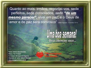 “Quanto ao mais, irmãos, regozijai-vos, sede
  perfeitos, sede consolados, sede “de um
mesmo parecer”, vivei em paz; e o Deus de
 amor e de paz será convosco”               (Bíblia Sagrada - 2 Coríntios 13:11)




Textos: Autores desconhecidos.
Música: “Por Ti Volaré”
Formatação, Montagem de imagens e
Adaptação de textos: Jaelita P. Nazareth.
www.mensagensvirtuais.com.br
 