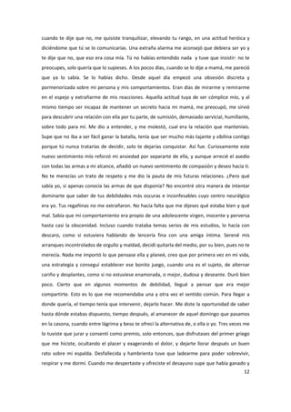 cuando te dije que no, me quisiste tranquilizar, elevando tu rango, en una actitud heróica y
diciéndome que tú se lo comunicarías. Una extraña alarma me aconsejó que debiera ser yo y
te dije que no, que eso era cosa mía. Tú no habías entendido nada y tuve que insistir: no te
preocupes, solo quería que lo supieses. A los pocos días, cuando se lo dije a mamá, me pareció
que ya lo sabía. Se lo habías dicho. Desde aquel día empezó una obsesión discreta y
pormenorizada sobre mi persona y mis comportamientos. Eran días de mirarme y remirarme
en el espejo y extrañarme de mis reacciones. Aquella actitud tuya de ser cómplice mío, y al
mismo tiempo ser incapaz de mantener un secreto hacia mi mamá, me preocupó, me sirvió
para descubrir una relación con ella por tu parte, de sumisión, demasiado servicial, humillante,
sobre todo para mí. Me dio a entender, y me molestó, cual era la relación que manteníais.
Supe que no iba a ser fácil ganar la batalla, tenía que ser mucho más tajante y sibilina contigo
porque tú nunca tratarías de decidir, solo te dejarías conquistar. Así fue. Curiosamente este
nuevo sentimiento mío reforzó mi ansiedad por separarte de ella, y aunque arrecié el asedio
con todas las armas a mi alcance, añadió un nuevo sentimiento de compasión y deseo hacia ti.
No te merecías un trato de respeto y me dio la pauta de mis futuras relaciones. ¿Pero qué
sabía yo, si apenas conocía las armas de que disponía? No encontré otra manera de intentar
dominarte que saber de tus debilidades más oscuras e inconfesables cuyo centro neurálgico
era yo. Tus regañinas no me extrañaron. No hacía falta que me dijeses qué estaba bien y qué
mal. Sabía que mi comportamiento era propio de una adolescente virgen, inocente y perversa
hasta casi la obscenidad. Incluso cuando trataba temas serios de mis estudios, lo hacía con
descaro, como si estuviera hablando de lencería fina con una amiga íntima. Serené mis
arranques incontrolados de orgullo y maldad, decidí quitarla del medio, por su bien, pues no te
merecía. Nada me importó lo que pensase ella y planeé, creo que por primera vez en mi vida,
una estrategia y conseguí establecer ese bonito juego, cuando una es el sujeto, de alternar
cariño y desplantes, como si no estuviese enamorada, o mejor, dudosa y deseante. Duró bien
poco. Cierto que en algunos momentos de debilidad, llegué a pensar que era mejor
compartirte. Esto es lo que me recomendaba una y otra vez el sentido común. Para llegar a
donde quería, el tiempo tenía que intervenir, dejarlo hacer. Me diste la oportunidad de saber
hasta dónde estabas dispuesto, tiempo después, al amanecer de aquel domingo que pasamos
en la casona, cuando entre lágrima y beso te ofrecí la alternativa de, o ella o yo. Tres veces me
lo tuviste que jurar y consentí como premio, solo entonces, que disfrutases del primer griego
que me hiciste, ocultando el placer y exagerando el dolor, y dejarte llorar después un buen
rato sobre mi espalda. Desfallecida y hambrienta tuve que ladearme para poder sobrevivir,
respirar y me dormí. Cuando me despertaste y ofreciste el desayuno supe que había ganado y
                                                                                              12
 