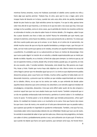 mientras fuimos amantes, nunca me hubieses acariciado el cabello como cuando era niña y
hacía algo que querías premiar. Todavía hoy, te amo, para qué lo voy a negar, pero sería
incapaz hasta de besarte en la boca, cuando tan solo unos años atrás me perdía, besándote
desde los pies hasta tus ojos. Qué extrañas somos las mujeres. Y es que la vida, apenas tiene
valor más allá de lo que hacemos, o al menos es lo que da valor a las cosas que hay. Creo que
contigo no ha sucedido, como en otros casos, que la pérdida de interés me envolvía conforme
se esfumaba el morbo y me aburría saber hasta el mínimo detalle. ¿Te imaginas, saber lo que
iba a pasar durante una hora o toda una noche? Nunca he entendido por qué mamá, que
siempre te dominó, como hacen los débiles, nunca sacó provecho de su dominio. Tú creías que
ella hizo cuanto pudo para que yo la amase. Lo sé. Quizá, en el colmo de mi perversión, me
olvidé muchas veces de que era hija de aquella bondadosa y enérgica mujer, que hizo por mí
todo, con tan mala suerte que apenas se le notaba, envuelta con aquella frialdad distanciadora
y pusilánime. Es probable que en su subconsciente yo fuese un motivo de desasosiego. Creo
que nunca pudo digerir la traición de un extraño y rebelde espermatozoide que se metió por
donde no debía. Aquello, no su traición, la llenó de culpa para siempre. Lo cierto es que yo, tal
vez sin aparente motivo, a mamá, desde niña, le tenía miedo y puede que, sin quererlo, en más
de una ocasión, odio. Y envidia también. Demasiada, visto desde hoy. Me parecía una mujer
fría, torpe y triste. Puede que nunca haya sido objetiva con ella. Ahora mismo no recuerdo
cómo llegué a pensar que me deseabas igual que yo a ti. Lo cierto es que objetivamente podías
desearme porque, pese a que fuera con timidez, muchas señas y guiños te había dado con mi
descarada inocencia, y presumo que las recibías ya que estabas experimentado por alumnas
de tu cátedra. Ahora, no es que no los sienta con nadie, es que entiendo de donde salían
aquellos besos obscenos que como ventosas nos absorbían y con extraña urgencia trataban de
encabalgarse, enrojecidos, deseantes. Creo que sería difícil saber quién de los dos empezó a
construir aquel lazo que nos tuvo atados hasta que murió mamá. También comprendí que si
un día me quedaba embarazada todo terminaría y perdería el control sobre ti. En realidad yo
nunca lo quise. Tú tenías pavor y no te aliviaba saber que tomaba precauciones. ¿Para qué?
decías. En realidad me trataste como a un muchacho en la cama. Creo que fueron dos meses
los que tuve a Juan de novio y me acosté con él solo para demostrarte que no pasaba nada y
que supieses que perdía mi virginidad sin quedarme embarazada. También, creo que fue eso,
necesitaba saber cómo reaccionabas delante de una infidelidad. Desde que tuve uso de razón,
he sentido la necesidad de saber el por qué de cada cosa. Ahora soy más pragmática, me basta
con saber el cómo y probablemente pronto ni eso, será suficiente con el para qué. El hecho es
que cuando me dijiste que fuera con quien quisiera, que siempre sería tuya, me hiciste llorar.
                                                                                               8
 