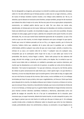 No me desagradó tu arrogancia, pero porque no entendí la condena que pretendías descargar
sobre mí. Ha sido suficiente que el tiempo pusiese a cada cosa en su lugar entonces, y ahora,
de nuevo el tiempo reordene nuestro mundo y nos indique cómo debemos ser. No es, en
absoluto, que te deseara en exclusiva como hombre, aunque también, porque he de reconocer
que todavía has sido el mejor en la cama. No fue eso; para mí era un gran placer conquistarte,
enamorarte, en realidad podría decirse que te robé. Por eso ahora me siento sola,
abandonada, sin tiempo para ser de nuevo. Sabía que me deseabas y te resistías a reconocerlo,
hasta casi odiarme por no poder, me encantaba el juego, y una y otra vez sucumbías. Así pasa
siempre en estos juegos, ganó la mujer y además me comporté como quien triunfa y tú como
derrotado. No, no creo que mamá fuese totalmente ignorante de mi propósito. Lo que sí fue
cierto es que con ella muerta, no tenía ningún obstáculo serio para conseguir lo que quería.
Puede que nunca lo hubiese pensado así tan en frío, y en alguna ocasión, por la forma de
mirarme, hubiera dicho que, sabedora de la poca vida que le quedaba, por su maldita
enfermedad, prefería cualquier cosa antes de que una nueva mujer, extraña a nosotros tres,
entrase en su casa y en nuestra vida de tu mano. Y cualquier cosa era cualquier cosa,
incluyendo que yo la sustituyese como mujer de la casa, lo cual sabes que nunca lo he
pretendido. Me aburría, incluso llegué a odiarla. Sobre todo porque las dos sabíamos del
juego, ella del mío contigo, y yo de que ella lo sabía y me dejaba. No, la verdad es que no,
mamá nunca había sido un obstáculo, en realidad tu pensabas que nuestras relaciones, por
mucho que las deseásemos y en contra de mi parecer, no podían ser antes de los dieciséis o
diecisiete. Y de nuevo te equivocaste. Y es que por entonces, creo que tú, tan formal, ponías
de relieve la parte convencional de cada hecho que, si bien aporta rigor a lo que decimos o
hacemos, a la vez nos aleja del placer que la ocasión genera. Como todo lo viejo, te cogías cada
vez con más fuerza al cuerpo de las normas. Qué curioso, nunca confiabas en mí, sin embargo
terminabas por hacer lo que yo decía, claro que a regañadientes, sin frescura. Cierto que hasta
poco después de tu marcha, me dejaba embaucar por el placer sin precio y el deseo sin norma,
que era sensual, fresca, inocente y naturalmente malvada, que nunca encontraba los límites de
mi ser en el tiempo, un tiempo que tú y tu gente habíais diseñado en largas tertulias nocturnas
para intentar orientar vibrantes asambleas mediocres y libertarias, adocenadas como una
gavilla de espigas de cascarilla. No sé si fue por lo extraordinario de la situación, pero
reconozco que, en aquel momento, delante de mamá muerta, no solo compartía tu pena, sino
que llegué a pensar que era más fuerte mi cariño por ella que mi deseo por ti. Sin embargo
cuando miraba atrás y trataba de reflexionar sobre la situación que entre los tres habíamos
creado, pretendiendo ubicar mis sentimientos y deseos, la conclusión a la que llegaba era la
                                                                                              9
 