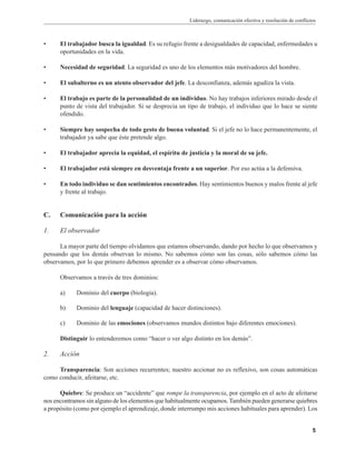 Liderazgo, comunicación efectiva y resolución de conflictos
5
• El trabajador busca la igualdad. Es su refugio frente a desigualdades de capacidad, enfermedades u
oportunidades en la vida.
• Necesidad de seguridad. La seguridad es uno de los elementos más motivadores del hombre.
• El subalterno es un atento observador del jefe. La desconfianza, además agudiza la vista.
• El trabajo es parte de la personalidad de un individuo. No hay trabajos inferiores mirado desde el
punto de vista del trabajador. Si se desprecia un tipo de trabajo, el individuo que lo hace se siente
ofendido.
• Siempre hay sospecha de todo gesto de buena voluntad. Si el jefe no lo hace permanentemente, el
trabajador ya sabe que éste pretende algo.
• El trabajador aprecia la equidad, el espíritu de justicia y la moral de su jefe.
• El trabajador está siempre en desventaja frente a un superior. Por eso actúa a la defensiva.
• En todo individuo se dan sentimientos encontrados. Hay sentimientos buenos y malos frente al jefe
y frente al trabajo.
C. Comunicación para la acción
1. El observador
La mayor parte del tiempo olvidamos que estamos observando, dando por hecho lo que observamos y
pensando que los demás observan lo mismo. No sabemos cómo son las cosas, sólo sabemos cómo las
observamos, por lo que primero debemos aprender es a observar cómo observamos.
Observamos a través de tres dominios:
a) Dominio del cuerpo (biología).
b) Dominio del lenguaje (capacidad de hacer distinciones).
c) Dominio de las emociones (observamos mundos distintos bajo diferentes emociones).
Distinguir lo entenderemos como “hacer o ver algo distinto en los demás”.
2. Acción
Transparencia: Son acciones recurrentes; nuestro accionar no es reflexivo, son cosas automáticas
como conducir, afeitarse, etc.
Quiebre: Se produce un “accidente” que rompe la transparencia, por ejemplo en el acto de afeitarse
nos encontramos sin alguno de los elementos que habitualmente ocupamos.También pueden generarse quiebres
a propósito (como por ejemplo el aprendizaje, donde interrumpo mis acciones habituales para aprender). Los
 