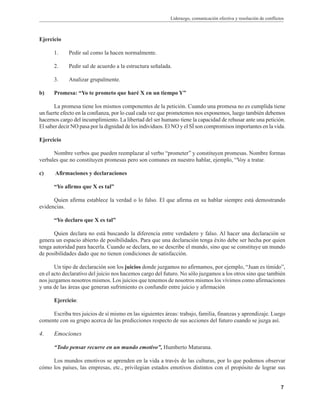 Liderazgo, comunicación efectiva y resolución de conflictos
7
Ejercicio
1. Pedir sal como la hacen normalmente.
2. Pedir sal de acuerdo a la estructura señalada.
3. Analizar grupalmente.
b) Promesa: “Yo te prometo que haré X en un tiempo Y”
La promesa tiene los mismos componentes de la petición. Cuando una promesa no es cumplida tiene
un fuerte efecto en la confianza, por lo cual cada vez que prometemos nos exponemos, luego también debemos
hacernos cargo del incumplimiento. La libertad del ser humano tiene la capacidad de rehusar ante una petición.
El saber decir NO pasa por la dignidad de los individuos. El NO y el SÍ son compromisos importantes en la vida.
Ejercicio
Nombre verbos que pueden reemplazar al verbo “prometer” y constituyen promesas. Nombre formas
verbales que no constituyen promesas pero son comunes en nuestro hablar, ejemplo, “Voy a tratar.
c) Afirmaciones y declaraciones
“Yo afirmo que X es tal”
Quien afirma establece la verdad o lo falso. El que afirma en su hablar siempre está demostrando
evidencias.
“Yo declaro que X es tal”
Quien declara no está buscando la diferencia entre verdadero y falso. Al hacer una declaración se
genera un espacio abierto de posibilidades. Para que una declaración tenga éxito debe ser hecha por quien
tenga autoridad para hacerla. Cuando se declara, no se describe el mundo, sino que se constituye un mundo
de posibilidades dado que no tienen condiciones de satisfacción.
Un tipo de declaración son los juicios donde juzgamos no afirmamos, por ejemplo, “Juan es tímido”,
en el acto declarativo del juicio nos hacemos cargo del futuro. No sólo juzgamos a los otros sino que también
nos juzgamos nosotros mismos. Los juicios que tenemos de nosotros mismos los vivimos como afirmaciones
y una de las áreas que generan sufrimiento es confundir entre juicio y afirmación
Ejercicio:
Escriba tres juicios de sí mismo en las siguientes áreas: trabajo, familia, finanzas y aprendizaje. Luego
comente con su grupo acerca de las predicciones respecto de sus acciones del futuro cuando se juzga así.
4. Emociones
“Todo pensar recurre en un mundo emotivo”, Humberto Maturana.
Los mundos emotivos se aprenden en la vida a través de las culturas, por lo que podemos observar
cómo los países, las empresas, etc., privilegian estados emotivos distintos con el propósito de lograr sus
 