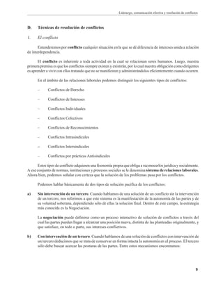 Liderazgo, comunicación efectiva y resolución de conflictos
9
D. Técnicas de resolución de conflictos
1. El conflicto
Entenderemos por conflicto cualquier situación en la que se dé diferencia de intereses unida a relación
de interdependencia.
El conflicto es inherente a toda actividad en la cual se relacionan seres humanos. Luego, nuestra
primera premisa es que los conflictos siempre existen y existirán, por lo cual nuestra obligación como dirigentes
es aprender a vivir con ellos tratando que no se manifiesten y administrándolos eficientemente cuando ocurren.
En el ámbito de las relaciones laborales podemos distinguir los siguientes tipos de conflictos:
– Conflictos de Derecho
– Conflictos de Intereses
– Conflictos Individuales
– Conflictos Colectivos
– Conflictos de Reconocimientos
– Conflictos Intrasindicales
– Conflictos Intersindicales
– Conflictos por prácticas Antisindicales
Estos tipos de conflicto adquieren una fisonomía propia que obliga a reconocerlos jurídica y socialmente.
A ese conjunto de normas, instituciones y procesos sociales se le denomina sistema de relaciones laborales.
Ahora bien, podemos señalar con certeza que la solución de los problemas pasa por los conflictos.
Podemos hablar básicamente de dos tipos de solución pacífica de los conflictos:
a) Sin intervención de un tercero. Cuando hablamos de una solución de un conflicto sin la intervención
de un tercero, nos referimos a que este sistema es la manifestación de la autonomía de las partes y de
su voluntad soberana, dependiendo sólo de ellas la solución final. Dentro de este campo, la estrategia
más conocida es la Negociación.
La negociación puede definirse como un proceso interactivo de solución de conflictos a través del
cual las partes pueden llegar a alcanzar una posición nueva, distinta de las planteadas originalmente, y
que satisface, en todo o parte, sus intereses conflictivos.
b) Con intervención de un tercero. Cuando hablamos de una solución de conflictos con intervención de
un tercero deducimos que se trata de conservar en forma intacta la autonomía en el proceso. El tercero
sólo debe buscar acercar las posturas de las partes. Entre estos mecanismos encontramos:
 