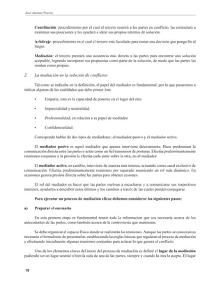 José Antonio Viveros
10
Conciliación: procedimiento por el cual el tercero reunirá a las partes en conflicto, las estimulará a
examinar sus posiciones y les ayudará a idear sus propios intentos de solución.
Arbitraje: procedimiento en el cual el tercero está facultado para tomar una decisión que ponga fin al
litigio.
Mediación: el tercero prestará una asistencia más directa a las partes para encontrar una solución
aceptable, logrando incorporar sus propuestas como parte de la solución, de modo que las partes las
sientan como propias.
2. La mediación en la solución de conflictos
Tal como se indicaba en la definición, el papel del mediador es fundamental, por lo que pasaremos a
indicar algunas de las cualidades que debe poseer éste.
• Empatía, esto es la capacidad de ponerse en el lugar del otro.
• Imparcialidad y neutralidad.
• Profesionalidad, en relación a su papel de mediador.
• Confidencialidad.
Corresponde hablar de dos tipos de mediadores: el mediador pasivo y el mediador activo.
El mediador pasivo es aquel mediador que apenas interviene directamente. Hace predominar la
comunicación directa entre las partes o actúa como un fiel transmisor de posturas. Efectúa predominantemente
reuniones conjuntas y la presión la efectúa cada parte sobre la otra, no el mediador.
El mediador activo, en cambio, interviene de manera más intensa, actuando como canal exclusivo de
comunicación. Efectúa predominantemente reuniones por separado asumiendo un rol más dinámico. En
ocasiones genera presión directa sobre las partes para obtener cesiones.
El rol del mediador es hacer que las partes vuelvan a escucharse y a comunicarse sus respectivos
intereses, ayudarles a descubrir estos últimos y los caminos a través de las cuales pueden conjugarse.
Para ejecutar un proceso de mediación eficaz debemos considerar los siguientes pasos:
a) Preparar el escenario
En esta primera etapa es fundamental reunir toda la información que sea necesaria acerca de los
antecedentes de las partes, como también acerca de la controversia que mantienen.
Se debe organizar el espacio físico donde se realizarán las reuniones.Aunque las partes se conozcan es
necesario el formalismo de presentarlas, estableciendo las reglas básicas que regularán el proceso de mediación
y efectuando inicialmente algunas reuniones conjuntas para aclarar lo que genera el conflicto.
Uno de los elementos claves del inicio del proceso de mediación es definir el lugar de la mediación
pudiendo ser un lugar neutral o bien la sede de una de las partes, siempre y cuando la otra lo acepte. El lugar
 