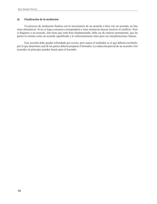José Antonio Viveros
12
d) Finalización de la mediación
Un proceso de mediación finaliza con la inexistencia de un acuerdo o bien con un acuerdo, no hay
otras alternativas. Si no se logra consenso corresponderá a otras instancias buscar resolver el conflicto. Pero
si llegamos a un acuerdo, éste tiene que estar bien fundamentado, debe ser de carácter permanente, que las
partes lo sientan como un acuerdo equilibrado y lo suficientemente claro para sus interpretaciones futuras.
Este acuerdo debe quedar refrendado por escrito, pero nunca el mediador es el que debería escribirlo,
por lo que determine cuál de las partes debería preparar el borrador. La redacción parcial de un acuerdo o los
acuerdos en principio pueden bastar para el borrador.
 