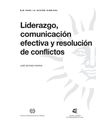 EL SINDICALISMO SOCIOPOLÍTICO. BASES Y ESTRATEGIAS PARA LA UNIDAD Y RENOVACIÓN SINDICAL
E J E P A R A L A A C C I Ó N S I N D I C A L
Liderazgo,
comunicación
efectiva y resolución
de conflictos
JOSÉ ANTONIO VIVEROS
CENTRAL UNITARIA
DE TRABAJADORES DE CHILE
OFICINA INTERNACIONAL DEL TRABAJO
 