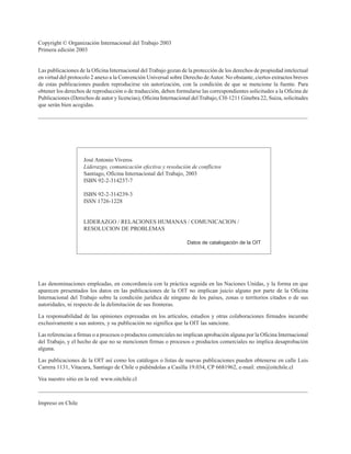 Julio Godio
Copyright © Organización Internacional del Trabajo 2003
Primera edición 2003
Las publicaciones de la Oficina Internacional del Trabajo gozan de la protección de los derechos de propiedad intelectual
en virtud del protocolo 2 anexo a la Convención Universal sobre Derecho deAutor. No obstante, ciertos extractos breves
de estas publicaciones pueden reproducirse sin autorización, con la condición de que se mencione la fuente. Para
obtener los derechos de reproducción o de traducción, deben formularse las correspondientes solicitudes a la Oficina de
Publicaciones (Derechos de autor y licencias), Oficina Internacional del Trabajo, CH-1211 Ginebra 22, Suiza, solicitudes
que serán bien acogidas.
José Antonio Viveros
Liderazgo, comunicación efectiva y resolución de conflictos
Santiago, Oficina Internacional del Trabajo, 2003
ISBN 92-2-314237-7
ISBN 92-2-314239-3
ISSN 1726-1228
LIDERAZGO / RELACIONES HUMANAS / COMUNICACION /
RESOLUCION DE PROBLEMAS
Datos de catalogación de la OIT
Las denominaciones empleadas, en concordancia con la práctica seguida en las Naciones Unidas, y la forma en que
aparecen presentados los datos en las publicaciones de la OIT no implican juicio alguno por parte de la Oficina
Internacional del Trabajo sobre la condición jurídica de ninguno de los países, zonas o territorios citados o de sus
autoridades, ni respecto de la delimitación de sus fronteras.
La responsabilidad de las opiniones expresadas en los artículos, estudios y otras colaboraciones firmados incumbe
exclusivamente a sus autores, y su publicación no significa que la OIT las sancione.
Las referencias a firmas o a procesos o productos comerciales no implican aprobación alguna por la Oficina Internacional
del Trabajo, y el hecho de que no se mencionen firmas o procesos o productos comerciales no implica desaprobación
alguna.
Las publicaciones de la OIT así como los catálogos o listas de nuevas publicaciones pueden obtenerse en calle Luis
Carrera 1131, Vitacura, Santiago de Chile o pidiéndolas a Casilla 19.034, CP 6681962, e-mail: etm@oitchile.cl
Vea nuestro sitio en la red: www.oitchile.cl
Impreso en Chile
 