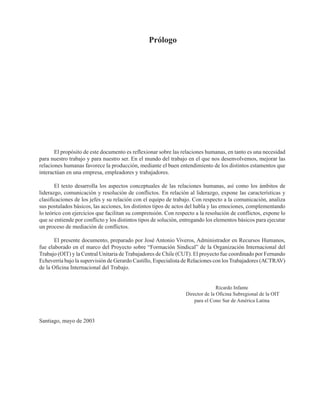 EL SINDICALISMO SOCIOPOLÍTICO. BASES Y ESTRATEGIAS PARA LA UNIDAD Y RENOVACIÓN SINDICAL
Prólogo
El propósito de este documento es reflexionar sobre las relaciones humanas, en tanto es una necesidad
para nuestro trabajo y para nuestro ser. En el mundo del trabajo en el que nos desenvolvemos, mejorar las
relaciones humanas favorece la producción, mediante el buen entendimiento de los distintos estamentos que
interactúan en una empresa, empleadores y trabajadores.
El texto desarrolla los aspectos conceptuales de las relaciones humanas, así como los ámbitos de
liderazgo, comunicación y resolución de conflictos. En relación al liderazgo, expone las características y
clasificaciones de los jefes y su relación con el equipo de trabajo. Con respecto a la comunicación, analiza
sus postulados básicos, las acciones, los distintos tipos de actos del habla y las emociones, complementando
lo teórico con ejercicios que facilitan su comprensión. Con respecto a la resolución de conflictos, expone lo
que se entiende por conflicto y los distintos tipos de solución, entregando los elementos básicos para ejecutar
un proceso de mediación de conflictos.
El presente documento, preparado por José Antonio Viveros, Administrador en Recursos Humanos,
fue elaborado en el marco del Proyecto sobre “Formación Sindical” de la Organización Internacional del
Trabajo (OIT) y la Central Unitaria de Trabajadores de Chile (CUT). El proyecto fue coordinado por Fernando
Echeverría bajo la supervisión de Gerardo Castillo, Especialista de Relaciones con losTrabajadores (ACTRAV)
de la Oficina Internacional del Trabajo.
Ricardo Infante
Director de la Oficina Subregional de la OIT
para el Cono Sur de América Latina
Santiago, mayo de 2003
 