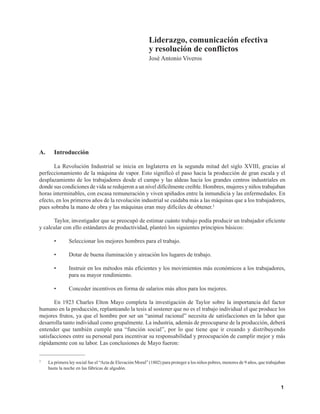 Liderazgo, comunicación efectiva y resolución de conflictos
1
A. Introducción
La Revolución Industrial se inicia en Inglaterra en la segunda mitad del siglo XVIII, gracias al
perfeccionamiento de la máquina de vapor. Esto significó el paso hacia la producción de gran escala y el
desplazamiento de los trabajadores desde el campo y las aldeas hacia los grandes centros industriales en
donde sus condiciones de vida se redujeron a un nivel difícilmente creíble. Hombres, mujeres y niños trabajaban
horas interminables, con escasa remuneración y viven apiñados entre la inmundicia y las enfermedades. En
efecto, en los primeros años de la revolución industrial se cuidaba más a las máquinas que a los trabajadores,
pues sobraba la mano de obra y las máquinas eran muy difíciles de obtener.1
Taylor, investigador que se preocupó de estimar cuánto trabajo podía producir un trabajador eficiente
y calcular con ello estándares de productividad, planteó los siguientes principios básicos:
• Seleccionar los mejores hombres para el trabajo.
• Dotar de buena iluminación y aireación los lugares de trabajo.
• Instruir en los métodos más eficientes y los movimientos más económicos a los trabajadores,
para su mayor rendimiento.
• Conceder incentivos en forma de salarios más altos para los mejores.
En 1923 Charles Elton Mayo completa la investigación de Taylor sobre la importancia del factor
humano en la producción, replanteando la tesis al sostener que no es el trabajo individual el que produce los
mejores frutos, ya que el hombre por ser un “animal racional” necesita de satisfacciones en la labor que
desarrolla tanto individual como grupalmente. La industria, además de preocuparse de la producción, deberá
entender que también cumple una “función social”, por lo que tiene que ir creando y distribuyendo
satisfacciones entre su personal para incentivar su responsabilidad y preocupación de cumplir mejor y más
rápidamente con su labor. Las conclusiones de Mayo fueron:
1 La primera ley social fue el “Acta de Elevación Moral” (1802) para proteger a los niños pobres, menores de 9 años, que trabajaban
hasta la noche en las fábricas de algodón.
Liderazgo, comunicación efectiva
y resolución de conflictos
José Antonio Viveros
 