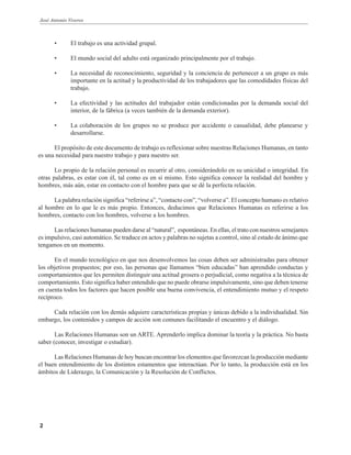 José Antonio Viveros
2
• El trabajo es una actividad grupal.
• El mundo social del adulto está organizado principalmente por el trabajo.
• La necesidad de reconocimiento, seguridad y la conciencia de pertenecer a un grupo es más
importante en la actitud y la productividad de los trabajadores que las comodidades físicas del
trabajo.
• La efectividad y las actitudes del trabajador están condicionadas por la demanda social del
interior, de la fábrica (a veces también de la demanda exterior).
• La colaboración de los grupos no se produce por accidente o casualidad, debe planearse y
desarrollarse.
El propósito de este documento de trabajo es reflexionar sobre nuestras Relaciones Humanas, en tanto
es una necesidad para nuestro trabajo y para nuestro ser.
Lo propio de la relación personal es recurrir al otro, considerándolo en su unicidad o integridad. En
otras palabras, es estar con él, tal como es en sí mismo. Esto significa conocer la realidad del hombre y
hombres, más aún, estar en contacto con el hombre para que se dé la perfecta relación.
La palabra relación significa “referirse a”, “contacto con”, “volverse a”. El concepto humano es relativo
al hombre en lo que le es más propio. Entonces, deducimos que Relaciones Humanas es referirse a los
hombres, contacto con los hombres, volverse a los hombres.
Las relaciones humanas pueden darse al “natural”, espontáneas. En ellas, el trato con nuestros semejantes
es impulsivo, casi automático. Se traduce en actos y palabras no sujetas a control, sino al estado de ánimo que
tengamos en un momento.
En el mundo tecnológico en que nos desenvolvemos las cosas deben ser administradas para obtener
los objetivos propuestos; por eso, las personas que llamamos “bien educadas” han aprendido conductas y
comportamientos que les permiten distinguir una actitud grosera o perjudicial, como negativa a la técnica de
comportamiento. Esto significa haber entendido que no puede obrarse impulsivamente, sino que deben tenerse
en cuenta todos los factores que hacen posible una buena convivencia, el entendimiento mutuo y el respeto
recíproco.
Cada relación con los demás adquiere características propias y únicas debido a la individualidad. Sin
embargo, los contenidos y campos de acción son comunes facilitando el encuentro y el diálogo.
Las Relaciones Humanas son un ARTE. Aprenderlo implica dominar la teoría y la práctica. No basta
saber (conocer, investigar o estudiar).
Las Relaciones Humanas de hoy buscan encontrar los elementos que favorezcan la producción mediante
el buen entendimiento de los distintos estamentos que interactúan. Por lo tanto, la producción está en los
ámbitos de Liderazgo, la Comunicación y la Resolución de Conflictos.
 