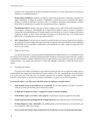 José Antonio Viveros
4
miembro más sin descuidar la conducción propia de la jefatura. Los jefes democráticos se dividen en
auténticos y pseudodemocráticos.
Democráticos auténticos: cumplen con todas las características anteriores: informan y capacitan a su
gente, distribuyen el trabajo de acuerdo a habilidades y preferencias de los miembros del equipo,
delegan el control en diferentes instancias entre los miembros, garantizan imparcialidad y justicia,
desarrollan la solidaridad con canales de comunicación fáciles y expeditos.
Pseudodemocráticos: aunque creen que es bueno cumplir con las características de un democrático,
son inseguros, temerosos, desconfiados de la capacidad del grupo al que no se atreve a enseñar a
manejar las responsabilidades que el sistema requiere y, por lo tanto, no se atreve a traspasar decisiones
riesgosas al grupo, es decir, hacen participar al grupo en las decisiones que no le proporcionan
dificultades y se guardan para sí las que estima difíciles.
c) Jefe Laissez-Faire: Es un jefe que no resuelve, no toma iniciativa ni orienta al grupo tras los objetivos
de su unidad. Es una mera figura decorativa que llegó al cargo por situaciones fortuitas como antigüedad,
familiaridad con una autoridad o simplemente se ha sacado de otro cargo y llega a un lugar que no le
interesa y no conoce.
3. Toma de decisiones
La toma de decisiones es una característica fundamental de la administración y le corresponde al jefe,
en el ejercicio de su función, realizarla permanentemente. Al jefe le corresponde tomar la decisión, predecir
los probables resultados, comparar el problema costo-tiempo-esfuerzos que se ponen en juego, los elementos
comprometidos y los riesgos que involucra. Un jefe está obligado a aprender a tomar decisiones por sí
mismo.
4. El equipo de trabajo
El ejercicio del mando está basado en una estrecha relación del jefe con un equipo de trabajo, pero la
prosperidad de una organización dependerá de los que conducen. Por muy capacitado que sea el personal (o
a la inversa, por muy malo que sea). Los grandes generales de la historia, Alejandro, César, Napoleón,
Rommel o Eisenhower, se caracterizaron porque estimulaban a su gente con sus dotes personales.
Un buen jefe aspira a ser líder, para ello debe tomar las siguientes consideraciones:
• Todo hombre siente la necesidad de ser reconocido. El jefe debe agradecer, facilitar o reconocer
todas las acciones provechosas que el funcionario realice.
• Es fácil que se despierten odios y venganzas cuando se sientan ofendidos.
• Todo hombre aspira a ser feliz y tener alegrías. El jefe puede ayudar o perjudicar este anhelo.
• El jefe representa una prolongación de la imagen paterna, especialmente fuerte en los más jóvenes.
• El alma humana es muy vulnerable. Una palabra puede crear desavenencias o reconciliación, por
eso es oportuno saber usar el elogio.
• En el corazón del hombre laten sentimientos de envidia que reviven con la prosperidad ajena.
 