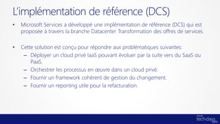 L’implémentation de référence (DCS)
•   Microsoft Services a développé une implémentation de référence (DCS) qui est
    proposée à travers la branche Datacenter Transformation des offres de services.

•   Cette solution est conçu pour répondre aux problématiques suivantes:
     – Déployer un cloud privé IaaS pouvant évoluer par la suite vers du SaaS ou
        PaaS.
     – Orchestrer les processus en œuvre dans un cloud privé.
     – Fournir un framework cohérent de gestion du changement.
     – Fournir un reporting utile pour la refacturation.
 