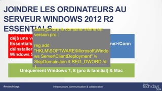 JOINDRE LES ORDINATEURS AU
SERVEUR WINDOWS 2012 R2
Sans joindre
ESSENTIALS estle domaine même en
Si le serveur source

version pro :
déjà une version
Essentials, reg add
il faut
http://<servername>/Conn
déinstaller l’ancien
ect
"HKLMSOFTWAREMicrosoftWindo
Windows Server
ws ServerClientDeployment" /v
Connector SkipDomainJoin /t REG_DWORD /d
1
Uniquement Windows 7, 8 (pro & familial) & Mac

#mstechdays

Infrastructure, communication & collaboration

 