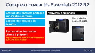 Quelques nouveautés Essentials 2012 R2
Gestion des dossiers partagés
sur d’autres serveurs

Nouveaux appliances

Gestion des groupes de
sécurité
Restauration des postes
clients à préparer
http://titlerequired.com/2014/01/30/essential
s-2012-r2-client-restore/

#mstechdays

Infrastructure, communication & collaboration

Western Digital
Sentinel DS5100

 