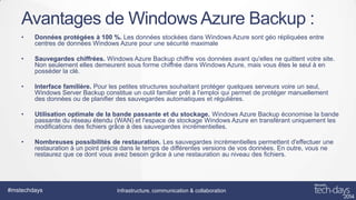 Avantages de Windows Azure Backup :
•

Données protégées à 100 %. Les données stockées dans Windows Azure sont géo répliquées entre
centres de données Windows Azure pour une sécurité maximale

•

Sauvegardes chiffrées. Windows Azure Backup chiffre vos données avant qu'elles ne quittent votre site.
Non seulement elles demeurent sous forme chiffrée dans Windows Azure, mais vous êtes le seul à en
posséder la clé.

•

Interface familière. Pour les petites structures souhaitant protéger quelques serveurs voire un seul,
Windows Server Backup constitue un outil familier prêt à l'emploi qui permet de protéger manuellement
des données ou de planifier des sauvegardes automatiques et régulières.

•

Utilisation optimale de la bande passante et du stockage. Windows Azure Backup économise la bande
passante du réseau étendu (WAN) et l'espace de stockage Windows Azure en transférant uniquement les
modifications des fichiers grâce à des sauvegardes incrémentielles.

•

Nombreuses possibilités de restauration. Les sauvegardes incrémentielles permettent d'effectuer une
restauration à un point précis dans le temps de différentes versions de vos données. En outre, vous ne
restaurez que ce dont vous avez besoin grâce à une restauration au niveau des fichiers.

#mstechdays

Infrastructure, communication & collaboration

 