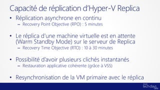 • Réplication asynchrone en continu
– Recovery Point Objective (RPO) : 5 minutes
• Le réplica d’une machine virtuelle est en attente
(Warm Standby Mode) sur le serveur de Replica
– Recovery Time Objective (RTO) : 10 à 30 minutes
• Possibilité d’avoir plusieurs clichés instantanés
– Restauration applicative cohérente (grâce à VSS)
• Resynchronisation de la VM primaire avec le réplica
Capacité de réplication d’Hyper-V Replica
 
