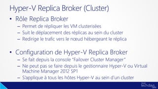 • Rôle Replica Broker
– Permet de répliquer les VM clusterisées
– Suit le déplacement des réplicas au sein du cluster
– Redirige le trafic vers le nœud hébergeant le réplica
• Configuration de Hyper-V Replica Broker
– Se fait depuis la console “Failover Cluster Manager”
– Ne peut pas se faire depuis le gestionnaire Hyper-V ou Virtual
Machine Manager 2012 SP1
– S’applique à tous les hôtes Hyper-V au sein d’un cluster
Hyper-V Replica Broker (Cluster)
 
