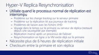 • Utilisée quand le processus normal de réplication est
interrompu
– Problème sur les change tracking sur le serveur primaire
– Problème sur la réplication lié aux journaux de tracking
– Problèmes de liaison avec les fichiers VHD
– Voyage dans le temps sur le primaire ou serveur de réplica (restauré
depuis une sauvegarde par exemple)
– Réplication inverse après un processus de Failover
– Resynchronisation en ligne si la VM existe déjà sur le primaire
• Nécessite plus de 6 heures de réplication initiale
• Checksum entre la primaire et son réplica
Hyper-V Replica Resynchronisation
 