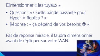 • Question : « Quelle bande passante pour
Hyper-V Replica ? »
• Réponse : « ça dépend de vos besoins  »
Pas de réponse miracle, il faudra dimensionner
avant de répliquer sur votre WAN.
Dimensionner « les tuyaux »
 