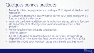 • Mettre le fichier de pagination sur un disque VHD séparé et l’exclure de la
réplication
• Si la machine fonctionne sous Windows Server 2012, alors configurer les
fonctionnalités à la demande
• Avant de configurer et déclencher la réplication initiale, utiliser la fonction
de déplacement de stockage pour avoir une arborescence « plus
propre »
• Vérifier régulièrement l’état de la réplication
• Tester le failover
• En cas d’utilisation de l’authentification par certificat, s’assurer de la
disponibilité et mise à jour des listes de révocation de certificats (CRL)
• Utiliser de la QoS pour maitriser l’usage de la bande passante WAN
Quelques bonnes pratiques
 