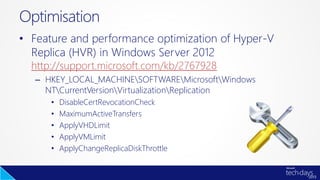 • Feature and performance optimization of Hyper-V
Replica (HVR) in Windows Server 2012
http://support.microsoft.com/kb/2767928
– HKEY_LOCAL_MACHINESOFTWAREMicrosoftWindows
NTCurrentVersionVirtualizationReplication
• DisableCertRevocationCheck
• MaximumActiveTransfers
• ApplyVHDLimit
• ApplyVMLimit
• ApplyChangeReplicaDiskThrottle
Optimisation
 